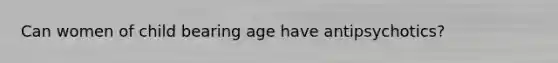 Can women of child bearing age have antipsychotics?