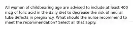 All women of childbearing age are advised to include at least 400 mcg of folic acid in the daily diet to decrease the risk of neural tube defects in pregnancy. What should the nurse recommend to meet the recommendation? Select all that apply.