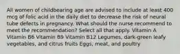 All women of childbearing age are advised to include at least 400 mcg of folic acid in the daily diet to decrease the risk of neural tube defects in pregnancy. What should the nurse recommend to meet the recommendation? Select all that apply. Vitamin A Vitamin B6 Vitamin B9 Vitamin B12 Legumes, dark-green leafy vegetables, and citrus fruits Eggs, meat, and poultry