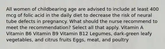 All women of childbearing age are advised to include at least 400 mcg of folic acid in the daily diet to decrease the risk of neural tube defects in pregnancy. What should the nurse recommend to meet the recommendation? Select all that apply. Vitamin A Vitamin B6 Vitamin B9 Vitamin B12 Legumes, dark-green leafy vegetables, and citrus fruits Eggs, meat, and poultry