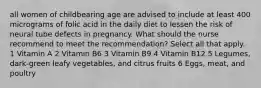 all women of childbearing age are advised to include at least 400 micrograms of folic acid in the daily diet to lessen the risk of neural tube defects in pregnancy. What should the nurse recommend to meet the recommendation? Select all that apply. 1 Vitamin A 2 Vitamin B6 3 Vitamin B9 4 Vitamin B12 5 Legumes, dark-green leafy vegetables, and citrus fruits 6 Eggs, meat, and poultry