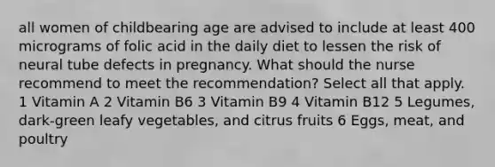 all women of childbearing age are advised to include at least 400 micrograms of folic acid in the daily diet to lessen the risk of neural tube defects in pregnancy. What should the nurse recommend to meet the recommendation? Select all that apply. 1 Vitamin A 2 Vitamin B6 3 Vitamin B9 4 Vitamin B12 5 Legumes, dark-green leafy vegetables, and citrus fruits 6 Eggs, meat, and poultry