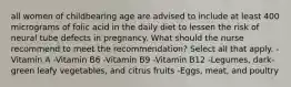 all women of childbearing age are advised to include at least 400 micrograms of folic acid in the daily diet to lessen the risk of neural tube defects in pregnancy. What should the nurse recommend to meet the recommendation? Select all that apply. -Vitamin A -Vitamin B6 -Vitamin B9 -Vitamin B12 -Legumes, dark-green leafy vegetables, and citrus fruits -Eggs, meat, and poultry