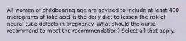 All women of childbearing age are advised to include at least 400 micrograms of folic acid in the daily diet to lessen the risk of neural tube defects in pregnancy. What should the nurse recommend to meet the recommendation? Select all that apply.