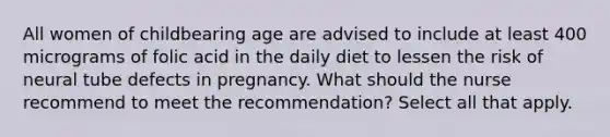 All women of childbearing age are advised to include at least 400 micrograms of folic acid in the daily diet to lessen the risk of neural tube defects in pregnancy. What should the nurse recommend to meet the recommendation? Select all that apply.