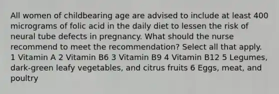 All women of childbearing age are advised to include at least 400 micrograms of folic acid in the daily diet to lessen the risk of neural tube defects in pregnancy. What should the nurse recommend to meet the recommendation? Select all that apply. 1 Vitamin A 2 Vitamin B6 3 Vitamin B9 4 Vitamin B12 5 Legumes, dark-green leafy vegetables, and citrus fruits 6 Eggs, meat, and poultry