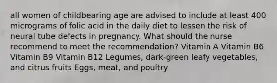 all women of childbearing age are advised to include at least 400 micrograms of folic acid in the daily diet to lessen the risk of neural tube defects in pregnancy. What should the nurse recommend to meet the recommendation? Vitamin A Vitamin B6 Vitamin B9 Vitamin B12 Legumes, dark-green leafy vegetables, and citrus fruits Eggs, meat, and poultry