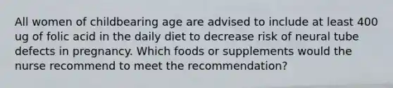 All women of childbearing age are advised to include at least 400 ug of folic acid in the daily diet to decrease risk of neural tube defects in pregnancy. Which foods or supplements would the nurse recommend to meet the recommendation?