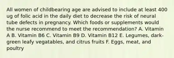 All women of childbearing age are advised to include at least 400 ug of folic acid in the daily diet to decrease the risk of neural tube defects in pregnancy. Which foods or supplements would the nurse recommend to meet the recommendation? A. Vitamin A B. Vitamin B6 C. Vitamin B9 D. Vitamin B12 E. Legumes, dark-green leafy vegatables, and citrus fruits F. Eggs, meat, and poultry