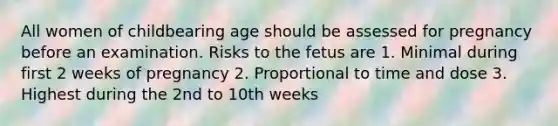 All women of childbearing age should be assessed for pregnancy before an examination. Risks to the fetus are 1. Minimal during first 2 weeks of pregnancy 2. Proportional to time and dose 3. Highest during the 2nd to 10th weeks