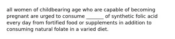 all women of childbearing age who are capable of becoming pregnant are urged to consume _______ of synthetic folic acid every day from fortified food or supplements in addition to consuming natural folate in a varied diet.