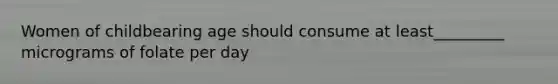 Women of childbearing age should consume at least_________ micrograms of folate per day