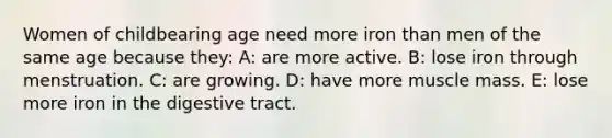 Women of childbearing age need more iron than men of the same age because they: A: are more active. B: lose iron through menstruation. C: are growing. D: have more muscle mass. E: lose more iron in the digestive tract.