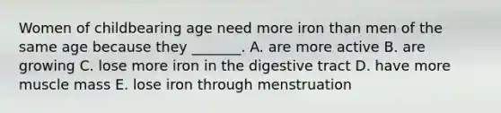 Women of childbearing age need more iron than men of the same age because they _______. A. are more active B. are growing C. lose more iron in the digestive tract D. have more muscle mass E. lose iron through menstruation