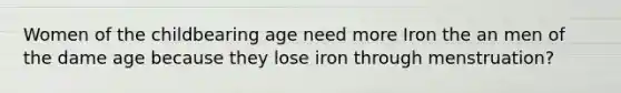 Women of the childbearing age need more Iron the an men of the dame age because they lose iron through menstruation?