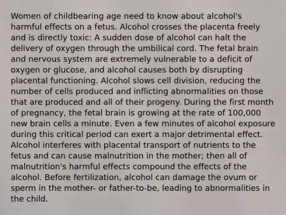 Women of childbearing age need to know about alcohol's harmful effects on a fetus. Alcohol crosses the placenta freely and is directly toxic: A sudden dose of alcohol can halt the delivery of oxygen through the umbilical cord. The fetal brain and <a href='https://www.questionai.com/knowledge/kThdVqrsqy-nervous-system' class='anchor-knowledge'>nervous system</a> are extremely vulnerable to a deficit of oxygen or glucose, and alcohol causes both by disrupting placental functioning. Alcohol slows <a href='https://www.questionai.com/knowledge/kjHVAH8Me4-cell-division' class='anchor-knowledge'>cell division</a>, reducing the number of cells produced and inflicting abnormalities on those that are produced and all of their progeny. During the first month of pregnancy, the fetal brain is growing at the rate of 100,000 new brain cells a minute. Even a few minutes of alcohol exposure during this critical period can exert a major detrimental effect. Alcohol interferes with placental transport of nutrients to the fetus and can cause malnutrition in the mother; then all of malnutrition's harmful effects compound the effects of the alcohol. Before fertilization, alcohol can damage the ovum or sperm in the mother- or father-to-be, leading to abnormalities in the child.