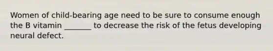 Women of child-bearing age need to be sure to consume enough the B vitamin _______ to decrease the risk of the fetus developing neural defect.