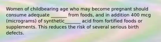 Women of childbearing age who may become pregnant should consume adequate _______ from foods, and in addition 400 mcg (micrograms) of synthetic_______ acid from fortified foods or supplements. This reduces the risk of several serious birth defects.