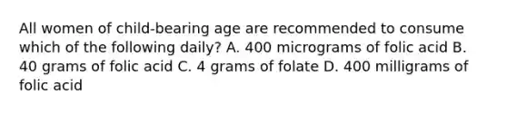 All women of child-bearing age are recommended to consume which of the following daily? A. 400 micrograms of folic acid B. 40 grams of folic acid C. 4 grams of folate D. 400 milligrams of folic acid