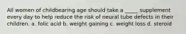 All women of childbearing age should take a _____ supplement every day to help reduce the risk of neural tube defects in their children. a. folic acid b. weight gaining c. weight loss d. steroid