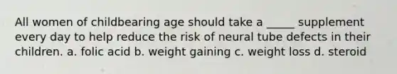 All women of childbearing age should take a _____ supplement every day to help reduce the risk of neural tube defects in their children. a. folic acid b. weight gaining c. weight loss d. steroid