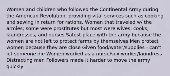 Women and children who followed the Continental Army during the American Revolution, providing vital services such as cooking and sewing in return for rations. Women that traveled w/ the armies; some were prostitutes but most were wives, cooks, laundresses, and nurses.Safest place with the army because the women are not left to protect farms by themselves Men protect women because they are close Given food/water/supplies - can't let someone die Women worked as a nurse/sex worker/laundress Distracting men Followers made it harder to move the army quickly