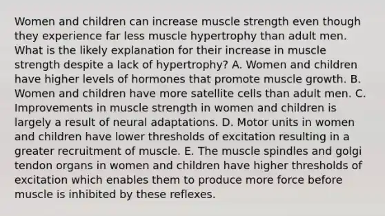 Women and children can increase muscle strength even though they experience far less muscle hypertrophy than adult men. What is the likely explanation for their increase in muscle strength despite a lack of hypertrophy? A. Women and children have higher levels of hormones that promote muscle growth. B. Women and children have more satellite cells than adult men. C. Improvements in muscle strength in women and children is largely a result of neural adaptations. D. Motor units in women and children have lower thresholds of excitation resulting in a greater recruitment of muscle. E. The muscle spindles and golgi tendon organs in women and children have higher thresholds of excitation which enables them to produce more force before muscle is inhibited by these reflexes.