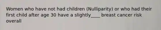 Women who have not had children (Nulliparity) or who had their first child after age 30 have a slightly____ breast cancer risk overall