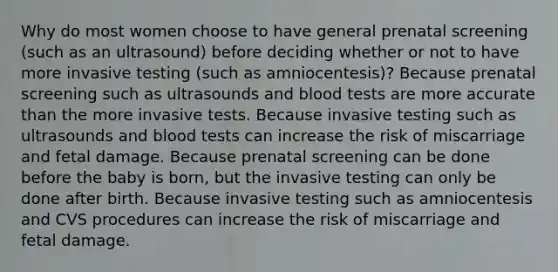 Why do most women choose to have general prenatal screening (such as an ultrasound) before deciding whether or not to have more invasive testing (such as amniocentesis)? Because prenatal screening such as ultrasounds and blood tests are more accurate than the more invasive tests. Because invasive testing such as ultrasounds and blood tests can increase the risk of miscarriage and fetal damage. Because prenatal screening can be done before the baby is born, but the invasive testing can only be done after birth. Because invasive testing such as amniocentesis and CVS procedures can increase the risk of miscarriage and fetal damage.