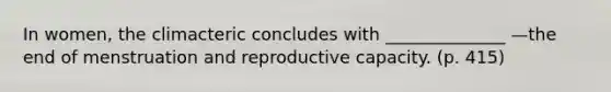 In women, the climacteric concludes with ______________ —the end of menstruation and reproductive capacity. (p. 415)