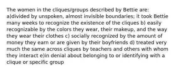 The women in the cliques/groups described by Bettie are: a)divided by unspoken, almost invisible boundaries; it took Bettie many weeks to recognize the existence of the cliques b) easily recognizable by the colors they wear, their makeup, and the way they wear their clothes c) socially recognized by the amount of money they earn or are given by their boyfriends d) treated very much the same across cliques by teachers and others with whom they interact e)in denial about belonging to or identifying with a clique or specific group