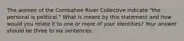 The women of the Combahee River Collective indicate "the personal is political." What is meant by this statement and how would you relate it to one or more of your identities? Your answer should be three to six sentences.