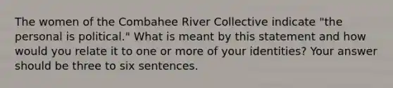 The women of the Combahee River Collective indicate "the personal is political." What is meant by this statement and how would you relate it to one or more of your identities? Your answer should be three to six sentences.