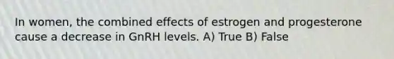 In women, the combined effects of estrogen and progesterone cause a decrease in GnRH levels. A) True B) False