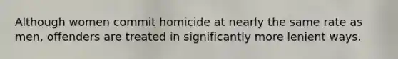 Although women commit homicide at nearly the same rate as men, offenders are treated in significantly more lenient ways.