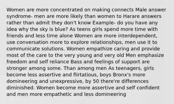 Women are more concentrated on making connects Male answer syndrome- men are more likely than women to Harare answers rather than admit they don't know Example- do you have any idea why the sky is blue? As teens girls spend more time with friends and less time alone Women are more interdependent, use conversation more to explore relationships, men use it to communicate solutions. Women empathize caring and provide most of the care to the very young and very old Men emphasize freedom and self reliance Bass and feelings of support are stronger among some. Than among men As teenagers, girls become less assertive and flirtatious, boys Bronx's more domineering and unexpressive, by 50 there're differences diminished. Women become more assertive and self confident and men more empathetic and less domineering