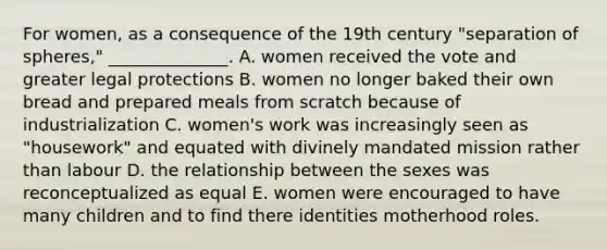 For women, as a consequence of the 19th century "separation of spheres," ______________. A. women received the vote and greater legal protections B. women no longer baked their own bread and prepared meals from scratch because of industrialization C. women's work was increasingly seen as "housework" and equated with divinely mandated mission rather than labour D. the relationship between the sexes was reconceptualized as equal E. women were encouraged to have many children and to find there identities motherhood roles.