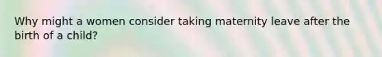 Why might a women consider taking maternity leave after the birth of a child?