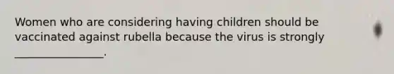 Women who are considering having children should be vaccinated against rubella because the virus is strongly ________________.