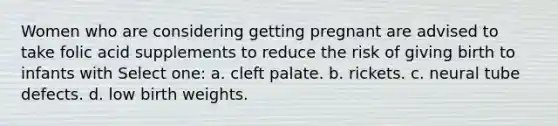 Women who are considering getting pregnant are advised to take folic acid supplements to reduce the risk of giving birth to infants with Select one: a. cleft palate. b. rickets. c. neural tube defects. d. low birth weights.