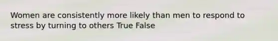 Women are consistently more likely than men to respond to stress by turning to others True False