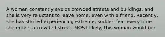 A women constantly avoids crowded streets and buildings, and she is very reluctant to leave home, even with a friend. Recently, she has started experiencing extreme, sudden fear every time she enters a crowded street. MOST likely, this woman would be: