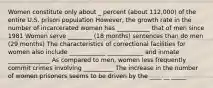 Women constitute only about _ percent (about 112,000) of the entire U.S. prison population However, the growth rate in the number of incarcerated women has ___________ that of men since 1981 Women serve ________ (18 months) sentences than do men (29 months) The characteristics of correctional facilities for women also include ____________ ____________ and inmate ______________ As compared to men, women less frequently commit crimes involving __________ The increase in the number of women prisoners seems to be driven by the ____ __ _____