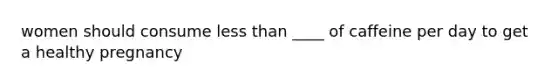 women should consume less than ____ of caffeine per day to get a healthy pregnancy