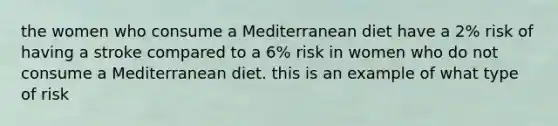 the women who consume a Mediterranean diet have a 2% risk of having a stroke compared to a 6% risk in women who do not consume a Mediterranean diet. this is an example of what type of risk