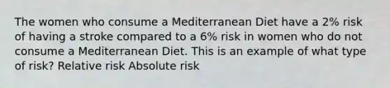 The women who consume a Mediterranean Diet have a 2% risk of having a stroke compared to a 6% risk in women who do not consume a Mediterranean Diet. This is an example of what type of risk? Relative risk Absolute risk