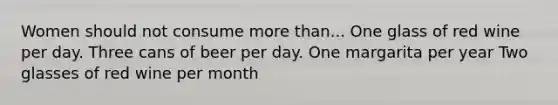 Women should not consume more than... One glass of red wine per day. Three cans of beer per day. One margarita per year Two glasses of red wine per month