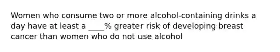 Women who consume two or more alcohol-containing drinks a day have at least a ____% greater risk of developing breast cancer than women who do not use alcohol