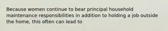Because women continue to bear principal household maintenance responsibilities in addition to holding a job outside the home, this often can lead to