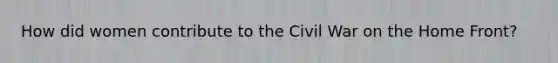 How did women contribute to the Civil War on the Home Front?